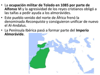 • La ocupación militar de Toledo en 1085 por parte de
  Alfonso VI y la agresividad de los reyes cristianos obligó a
  las taifas a pedir ayuda a los almorávides.
• Este pueblo venido del norte de África frenó la
  denominada Reconquista y consiguieron unificar de nuevo
  el Al-Andalus.
• La Península Ibérica pasó a formar parte del Imperio
  Almorávide.
 