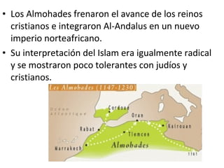 • Los Almohades frenaron el avance de los reinos
  cristianos e integraron Al-Andalus en un nuevo
  imperio norteafricano.
• Su interpretación del Islam era igualmente radical
  y se mostraron poco tolerantes con judíos y
  cristianos.
 