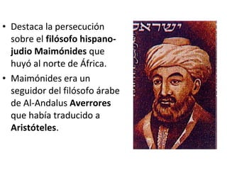 • Destaca la persecución
  sobre el filósofo hispano-
  judio Maimónides que
  huyó al norte de África.
• Maimónides era un
  seguidor del filósofo árabe
  de Al-Andalus Averrores
  que había traducido a
  Aristóteles.
 