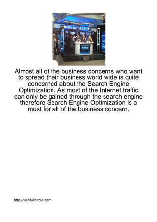 Almost all of the business concerns who want
 to spread their business world wide is quite
     concerned about the Search Engine
 Optimization. As most of the Internet traffic
can only be gained through the search engine
  therefore Search Engine Optimization is a
     must for all of the business concern.




http://webfullcircle.com
 