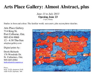 Arts Place Gallery: Almost Abstract, plus
June 13 to July 2013
Opening June 23
2-5pm, Sunday

Studies in form and colour. The familiar world, seen anew, plus recent photo-sketches.

Arts Place Gallery
714 King St.
Port Colborne, Ont.
905-834-9060
12 - 4:30 Thu-Sun
artsplacegallery.com

Digital prints by:
Derek Richards
176 Woodside Dr.
St. Catharines, Ont.
905-685-6984
derek.richards@sympatico.ca
Prices:
large 22x28, aluminum, $140
small 16x20, clipframe, $60

 