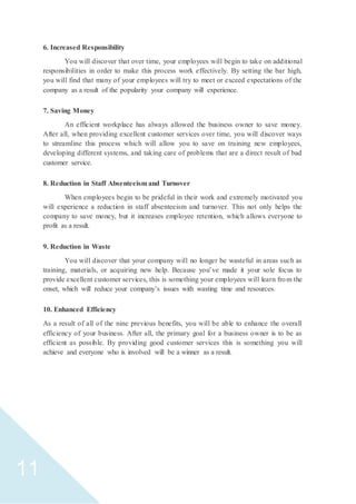 11
6. Increased Responsibility
You will discover that over time, your employees will begin to take on additional
responsibilities in order to make this process work effectively. By setting the bar high,
you will find that many of your employees will try to meet or exceed expectations of the
company as a result of the popularity your company will experience.
7. Saving Money
An efficient workplace has always allowed the business owner to save money.
After all, when providing excellent customer services over time, you will discover ways
to streamline this process which will allow you to save on training new employees,
developing different systems, and taking care of problems that are a direct result of bad
customer service.
8. Reduction in Staff Absenteeism and Turnover
When employees begin to be prideful in their work and extremely motivated you
will experience a reduction in staff absenteeism and turnover. This not only helps the
company to save money, but it increases employee retention, which allows everyone to
profit as a result.
9. Reduction in Waste
You will discover that your company will no longer be wasteful in areas such as
training, materials, or acquiring new help. Because you’ve made it your sole focus to
provide excellent customer services, this is something your employees will learn from the
onset, which will reduce your company’s issues with wasting time and resources.
10. Enhanced Efficiency
As a result of all of the nine previous benefits, you will be able to enhance the overall
efficiency of your business. After all, the primary goal for a business owner is to be as
efficient as possible. By providing good customer services this is something you will
achieve and everyone who is involved will be a winner as a result.
 