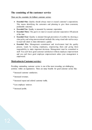 12
The consisting of the customer service
There are five essentials for brilliant customer service:
 Essential One: Quality should always meet or exceed customer’s expectations.
This means identifying the customers and planning to give them consistent,
predictable outcomes.
 Essential Two: Quality is measured by customer expectation.
 Essential Three: The goal is to meet or exceed customer expectation 100 percent
of the time.
 Essential Four: Quality is attained through prevention of conflict by showing a
clear policy and using unconventional methods like using visual aids such as easy-
to-read wall charts to share information quickly.
 Essential Five: Management commitment and involvement lead the quality
process. Leads by trusting employees, empowering them and giving them
responsibility to make important decisions. Management must be committed to
staff. You can't have good customer satisfaction without employee empowerment
and you can't have good employee empowerment unless your management is
empowered.
Motivation in Customer service:
Providing outstanding customer service is one of the most rewarding yet challenging
activities within an organization. There are many benefits for good customer service like:
* Increased customer satisfaction.
* Increased revenues.
* Increased repeat and referral customer traffic.
* Less employee turnover.
* Increased profits.
 