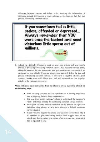 14
difference between success and failure. After receiving the information, if
necessary, provide the training to your customer service team so that they can
provide outstanding customer service.
2. Adjust the Attitude: Constantly work on your own attitude and your team’s
attitude to providing outstanding customer service. As a customer service leader,
always be aware of the tone you set and how your customer service team will be
motivated by your attitude. If you are upbeat, your team will follow the lead and
provide outstanding customer service. If you have a negative attitude, your
customer service team will follow your lead and communicate this negative
attitude to the customers they serve.
Work with your customer service team members to create a positive attitude in
the following ways:
 Look at every customer service experience as a learning experience
that is preparing them for future opportunities.
 Put your team in the customer’s shoes to understand the customer’s
“pain” and create empathy for outstanding customer service solutions
 Have your customer service team take on the persona of a positive
individual they admire to help them through a difficult customer
service situation.
 Create “positive triggers” to remind your customer service team why it
is important to give outstanding service. Your trigger could be as
simple as a family picture or a picture of an item (new car, home, etc.)
that is important to you.
 