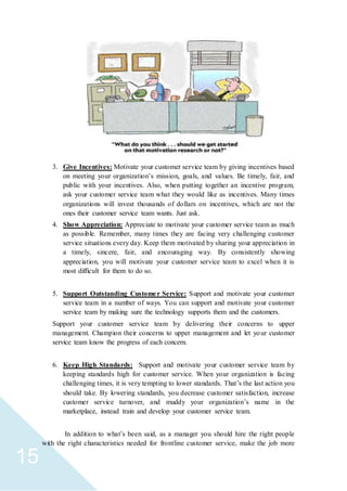 15
3. Give Incentives: Motivate your customer service team by giving incentives based
on meeting your organization’s mission, goals, and values. Be timely, fair, and
public with your incentives. Also, when putting together an incentive program,
ask your customer service team what they would like as incentives. Many times
organizations will invest thousands of dollars on incentives, which are not the
ones their customer service team wants. Just ask.
4. Show Appreciation: Appreciate to motivate your customer service team as much
as possible. Remember, many times they are facing very challenging customer
service situations every day. Keep them motivated by sharing your appreciation in
a timely, sincere, fair, and encouraging way. By consistently showing
appreciation, you will motivate your customer service team to excel when it is
most difficult for them to do so.
5. Support Outstanding Customer Service: Support and motivate your customer
service team in a number of ways. You can support and motivate your customer
service team by making sure the technology supports them and the customers.
Support your customer service team by delivering their concerns to upper
management. Champion their concerns to upper management and let your customer
service team know the progress of each concern.
6. Keep High Standards: Support and motivate your customer service team by
keeping standards high for customer service. When your organization is facing
challenging times, it is very tempting to lower standards. That’s the last action you
should take. By lowering standards, you decrease customer satisfaction, increase
customer service turnover, and muddy your organization’s name in the
marketplace, instead train and develop your customer service team.
In addition to what’s been said, as a manager you should hire the right people
with the right characteristics needed for frontline customer service, make the job more
 