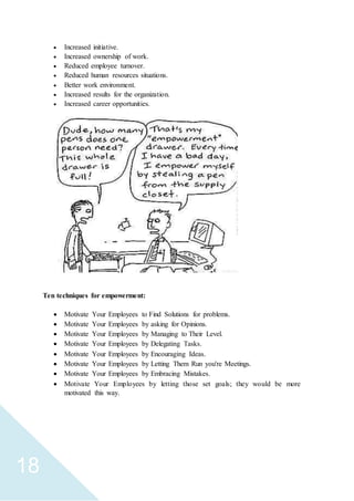 18
 Increased initiative.
 Increased ownership of work.
 Reduced employee turnover.
 Reduced human resources situations.
 Better work environment.
 Increased results for the organization.
 Increased career opportunities.
Ten techniques for empowerment:
 Motivate Your Employees to Find Solutions for problems.
 Motivate Your Employees by asking for Opinions.
 Motivate Your Employees by Managing to Their Level.
 Motivate Your Employees by Delegating Tasks.
 Motivate Your Employees by Encouraging Ideas.
 Motivate Your Employees by Letting Them Run you're Meetings.
 Motivate Your Employees by Embracing Mistakes.
 Motivate Your Employees by letting those set goals; they would be more
motivated this way.
 