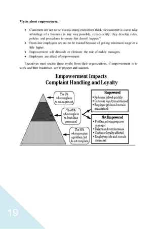 19
Myths about empowerment:
 Customers are not to be trusted, many executives think the customer is out to take
advantage of a business in any way possible, consequently, they develop rules,
policies and procedures to ensure that doesn't happen."
 Front-line employees are not to be trusted because of getting minimum wage or a
little higher.
 Empowerment will diminish or eliminate the role of middle managers.
 Employees are afraid of empowerment
Executives must excise these myths from their organizations, if empowerment is to
work and their businesses are to prosper and succeed.
 