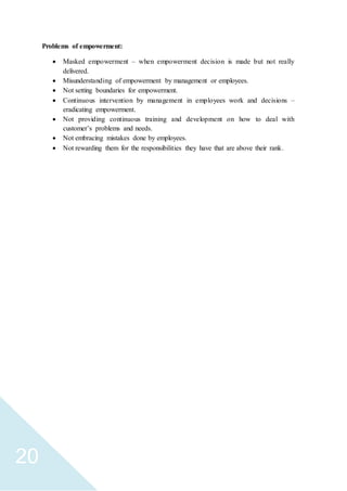 20
Problems of empowerment:
 Masked empowerment – when empowerment decision is made but not really
delivered.
 Misunderstanding of empowerment by management or employees.
 Not setting boundaries for empowerment.
 Continuous intervention by management in employees work and decisions –
eradicating empowerment.
 Not providing continuous training and development on how to deal with
customer’s problems and needs.
 Not embracing mistakes done by employees.
 Not rewarding them for the responsibilities they have that are above their rank.
 