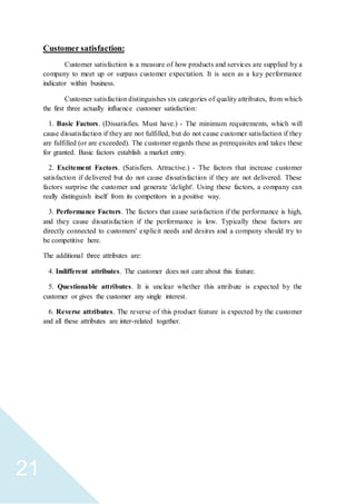 21
Customer satisfaction:
Customer satisfaction is a measure of how products and services are supplied by a
company to meet up or surpass customer expectation. It is seen as a key performance
indicator within business.
Customer satisfaction distinguishes six categories of quality attributes, from which
the first three actually influence customer satisfaction:
1. Basic Factors. (Dissatisfies. Must have.) - The minimum requirements, which will
cause dissatisfaction if they are not fulfilled, but do not cause customer satisfaction if they
are fulfilled (or are exceeded). The customer regards these as prerequisites and takes these
for granted. Basic factors establish a market entry.
2. Excitement Factors. (Satisfiers. Attractive.) - The factors that increase customer
satisfaction if delivered but do not cause dissatisfaction if they are not delivered. These
factors surprise the customer and generate 'delight'. Using these factors, a company can
really distinguish itself from its competitors in a positive way.
3. Performance Factors. The factors that cause satisfaction if the performance is high,
and they cause dissatisfaction if the performance is low. Typically these factors are
directly connected to customers' explicit needs and desires and a company should try to
be competitive here.
The additional three attributes are:
4. Indifferent attributes. The customer does not care about this feature.
5. Questionable attributes. It is unclear whether this attribute is expected by the
customer or gives the customer any single interest.
6. Reverse attributes. The reverse of this product feature is expected by the customer
and all these attributes are inter-related together.
 