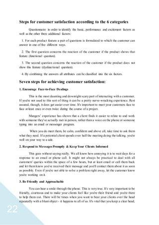 22
Steps for customer satisfaction according to the 6 categories
Questionnaire in order to identify the basic, performance and excitement factors as
well as the other three additional factors:
1. For each product feature a pair of questions is formulated to which the customer can
answer in one of five different ways.
2. The first question concerns the reaction of the customer if the product shows that
feature (functional question).
3. The second question concerns the reaction of the customer if the product does not
show this feature (dysfunctional question).
4. By combining the answers all attributes can be classified into the six factors.
Seven steps for achieving customer satisfaction:
1. Encourage Face-to-Face Dealings
This is the most daunting and downright scary part of interacting with a customer.
If you're not used to this sort of thing it can be a pretty nerve-wracking experience. Rest
assured, though, it does get easier over time. It's important to meet your customers face to
face at least once or even twice during the course of a project.
Mangers’ experience has shown that a client finds it easier to relate to and work
with someone they've actually met in person, rather than a voice on the phone or someone
typing into an email or messenger program.
When you do meet them, be calm, confident and above all, take time to ask them
what they need. If a potential client spends over half the meeting doing the talking, you're
well on your way to a sale.
2. Respond to Messages Promptly & Keep Your Clients Informed
This goes without saying really. We all know how annoying it is to wait days for a
response to an email or phone call. It might not always be practical to deal with all
customers' queries within the space of a few hours, but at least email or call them back
and let them know you've received their message and you'll contact them about it as soon
as possible. Even if you're not able to solve a problem right away, let the customer know
you're working on it.
3. Be Friendly and Approachable
You can hear a smile through the phone. This is very true. It's very important to be
friendly, courteous and to make your clients feel like you're their friend and you're there
to help them out. There will be times when you want to beat your clients over the head
repeatedly with a blunt object - it happens to all of us. It's vital that you keep a clear head,
 