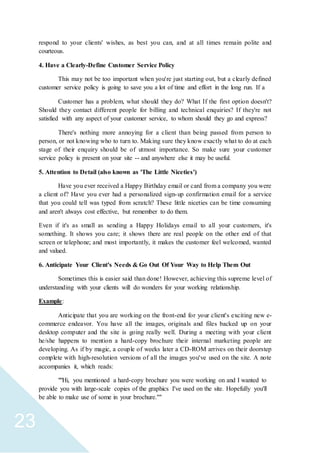 23
respond to your clients' wishes, as best you can, and at all times remain polite and
courteous.
4. Have a Clearly-Define Customer Service Policy
This may not be too important when you're just starting out, but a clearly defined
customer service policy is going to save you a lot of time and effort in the long run. If a
Customer has a problem, what should they do? What If the first option doesn't?
Should they contact different people for billing and technical enquiries? If they're not
satisfied with any aspect of your customer service, to whom should they go and express?
There's nothing more annoying for a client than being passed from person to
person, or not knowing who to turn to. Making sure they know exactly what to do at each
stage of their enquiry should be of utmost importance. So make sure your customer
service policy is present on your site -- and anywhere else it may be useful.
5. Attention to Detail (also known as 'The Little Niceties')
Have you ever received a Happy Birthday email or card from a company you were
a client of? Have you ever had a personalized sign-up confirmation email for a service
that you could tell was typed from scratch? These little niceties can be time consuming
and aren't always cost effective, but remember to do them.
Even if it's as small as sending a Happy Holidays email to all your customers, it's
something. It shows you care; it shows there are real people on the other end of that
screen or telephone; and most importantly, it makes the customer feel welcomed, wanted
and valued.
6. Anticipate Your Client's Needs & Go Out Of Your Way to Help Them Out
Sometimes this is easier said than done! However, achieving this supreme level of
understanding with your clients will do wonders for your working relationship.
Example:
Anticipate that you are working on the front-end for your client's exciting new e-
commerce endeavor. You have all the images, originals and files backed up on your
desktop computer and the site is going really well. During a meeting with your client
he/she happens to mention a hard-copy brochure their internal marketing people are
developing. As if by magic, a couple of weeks later a CD-ROM arrives on their doorstep
complete with high-resolution versions of all the images you've used on the site. A note
accompanies it, which reads:
""Hi, you mentioned a hard-copy brochure you were working on and I wanted to
provide you with large-scale copies of the graphics I've used on the site. Hopefully you'll
be able to make use of some in your brochure.""
 