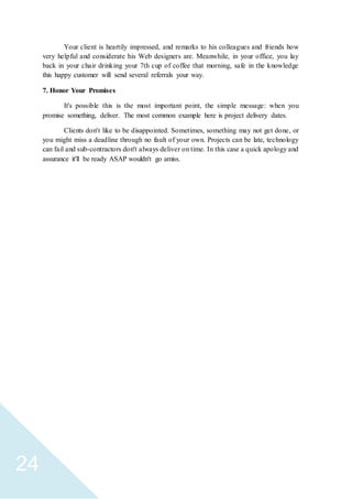 24
Your client is heartily impressed, and remarks to his colleagues and friends how
very helpful and considerate his Web designers are. Meanwhile, in your office, you lay
back in your chair drinking your 7th cup of coffee that morning, safe in the knowledge
this happy customer will send several referrals your way.
7. Honor Your Promises
It's possible this is the most important point, the simple message: when you
promise something, deliver. The most common example here is project delivery dates.
Clients don't like to be disappointed. Sometimes, something may not get done, or
you might miss a deadline through no fault of your own. Projects can be late, technology
can fail and sub-contractors don't always deliver on time. In this case a quick apology and
assurance it'll be ready ASAP wouldn't go amiss.
 