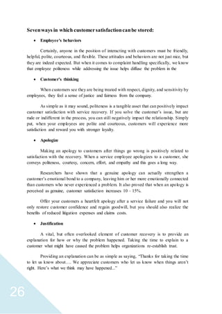 26
Sevenways in which customersatisfactioncanbe stored:
 Employee's behaviors
Certainly, anyone in the position of interacting with customers must be friendly,
helpful, polite, courteous, and flexible. These attitudes and behaviors are not just nice, but
they are indeed expected. But when it comes to complaint handling specifically, we know
that employee politeness while addressing the issue helps diffuse the problem in the
 Customer’s thinking
When customers see they are being treated with respect, dignity, and sensitivity by
employees, they feel a sense of justice and fairness from the company.
As simple as it may sound, politeness is a tangible asset that can positively impact
customer satisfaction with service recovery. If you solve the customer’s issue, but are
rude or indifferent in the process, you can still negatively impact the relationship. Simply
put, when your employees are polite and courteous, customers will experience more
satisfaction and reward you with stronger loyalty.
 Apologize
Making an apology to customers after things go wrong is positively related to
satisfaction with the recovery. When a service employee apologizes to a customer, she
conveys politeness, courtesy, concern, effort, and empathy and this goes a long way.
Researchers have shown that a genuine apology can actually strengthen a
customer’s emotional bond to a company, leaving him or her more emotionally connected
than customers who never experienced a problem. It also proved that when an apology is
perceived as genuine, customer satisfaction increases 10 – 15%.
Offer your customers a heartfelt apology after a service failure and you will not
only restore customer confidence and regain goodwill, but you should also realize the
benefits of reduced litigation expenses and claims costs.
 Justification
A vital, but often overlooked element of customer recovery is to provide an
explanation for how or why the problem happened. Taking the time to explain to a
customer what might have caused the problem helps organizations re-establish trust.
Providing an explanation can be as simple as saying, “Thanks for taking the time
to let us know about…. We appreciate customers who let us know when things aren’t
right. Here’s what we think may have happened...”
 