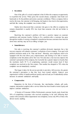 27
 Resolution
One of the gifts of a voiced complaint is that if offers the company an opportunity
to re-perform the service. When given this second chance, companies must bend over
backwards to fix the problem and restore customer confidence. When a company fails to
resolve the issue, the customer is left hanging, she begins to lose trust in the organization,
and feels like voicing the complaint was a waste of time.
Studies have discovered that a customer who goes to the effort to complain, but
remains dissatisfied is usually 50% less loyal than someone who did not bother to
complain.
Resolving the customer’s problem will have a positive impact on customer
satisfaction and customer loyalty. Failing to fix a problem after a customer has gone
through the trouble of voicing a complaint is treacherous because customers have been let
down twice and they may not be as willing to forgive you.
 Immediateness
Not only is resolving the customer’s problem obviously important, but a fast
recovery response will enhance customers’ evaluations of your company .Your goal with
problem resolution needs to be “One and done”. Meaning, your employees need to be
equipped with the trust (from you), empowerment, and training to be able to resolve
complaints on the first phone call or first visit. Not only does a fast recovery improve the
customer’s perception of the company, but it actually has a greater impact on loyalty than
the resolution itself, 95 % of complaining customers would remain loyal if their
complaint was resolved on the first contact. That number has dropped to 70% when the
complaint was not immediately resolved.
The longer it takes for the service provider to provide a full recovery, the greater
the customer’s perception is that they have been treated unfairly. Improve your
organization’s ability to handle problems quickly and well and you’ll undoubtedly realize
increases in customer satisfaction and loyalty.
 Compensation
Reparation (in the form of discounts, free merchandise, refunds, gift cards,
coupons, and product samples) after a service failure has been found to restore equity and
improve customer satisfaction.
A Society of Consumer Affairs Professionals customer loyalty study found that
58% of complaining consumers who received something in the mail following their
contact with consumer affairs departments were delighted, versus only 40% of those who
did not receive anything.
 