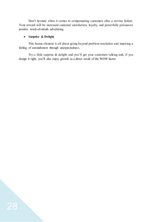 28
Don’t hesitate when it comes to compensating customers after a service failure.
Your reward will be increased customer satisfaction, loyalty, and powerfully persuasive
positive word-of-mouth advertising.
 Surprise & Delight
This bonus element is all about going beyond problem resolution and inspiring a
feeling of astonishment through unexpectedness.
Try a little surprise & delight and you’ll get your customers talking and, if you
design it right, you’ll also enjoy growth as a direct result of the WOW factor.
 