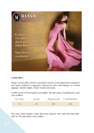 31
Central offices
Mango’s central offices include a specialized customer service department to respond to
any enquiry, problems or suggestions. Requests are dealt within Mango’s fi e official
languages: Spanish, English, French, German and Catalan.
In 2009, a total of 79,818 requests were handled. The main means of communication used
were as follows:
The source of these enquiries varied: direct from customers, from stores, form head office
staff, etc. The main themes were as follows:
 