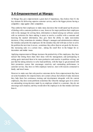 35
3.4-Empowerment at Mango:
At Mango they give empowerment a great deal of importance, they believe that it’s the
key element for delivering superior customer service, and in the bigger picture having a
competitive edge against other competitors.
They authorize their employees to make many decisions that would speed up the process
of dealing with a customer problem or case, however for major problems their employees
refer to the manager for solving them, information is shared among our software system
with no restriction for them making it easier to resolve a conflict with a customer and
knowing the needed information, they give them the ability to make non-routine
decisions, if they sometimes do mistakes, Mango’s managers and administration embrace
the mistakes and points the employees for the mistakes they did with tips on how to solve
the problem the next time it occurs , sometimes they allow them to set goals for the store ,
like increasing sales in a certain time , taking the small flow in the budget for re-
decoration and similar issues.
Applying empowerment at Mango increases the productivity of the employees, they have
noticed that letting them share their ideas with the management, and participating in
setting goals motivated them to be more productive and creative in problem solving, not
just that but taking initiative to solve hard problems, with the hope to get promoted with
their promotion system that encourages creativity and outstanding performance in
customer service, they have so little employee turnover, most with reasons connected to
family and travel issues.
However to make sure that only positive outcomes derive from empowerment they have
set some boundaries for empowerment, new comers always feel afraid of make decisions
they help them but continuous training and development alongside with the current
employees, they have some problems sometimes like when the manager goes in to correct
an outstanding wrong decision made by an employee related to a customer, they do not
encourage such situation, and they would allow the employee to do that mistake and learn
from it.
 