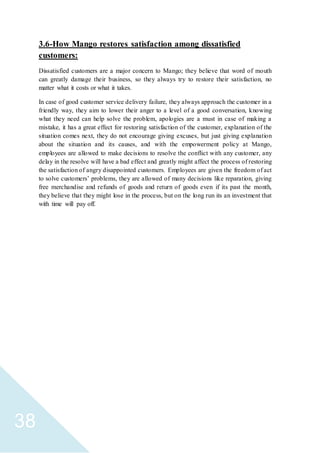 38
3.6-How Mango restores satisfaction among dissatisfied
customers:
Dissatisfied customers are a major concern to Mango; they believe that word of mouth
can greatly damage their business, so they always try to restore their satisfaction, no
matter what it costs or what it takes.
In case of good customer service delivery failure, they always approach the customer in a
friendly way, they aim to lower their anger to a level of a good conversation, knowing
what they need can help solve the problem, apologies are a must in case of making a
mistake, it has a great effect for restoring satisfaction of the customer, explanation of the
situation comes next, they do not encourage giving excuses, but just giving explanation
about the situation and its causes, and with the empowerment policy at Mango,
employees are allowed to make decisions to resolve the conflict with any customer, any
delay in the resolve will have a bad effect and greatly might affect the process of restoring
the satisfaction of angry disappointed customers. Employees are given the freedom of act
to solve customers’ problems, they are allowed of many decisions like reparation, giving
free merchandise and refunds of goods and return of goods even if its past the month,
they believe that they might lose in the process, but on the long run its an investment that
with time will pay off.
 