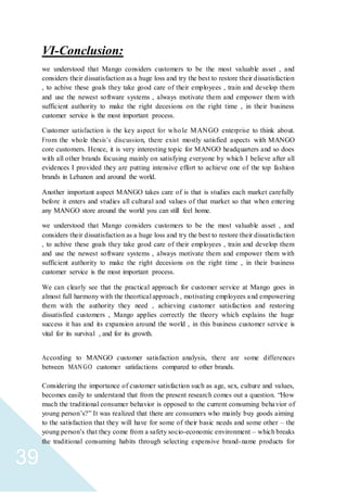 39
VI-Conclusion:
we understood that Mango considers customers to be the most valuable asset , and
considers their dissatisfaction as a huge loss and try the best to restore their dissatisfaction
, to achive these goals they take good care of their employees , train and develop them
and use the newest software systems , always motivate them and empower them with
sufficient authority to make the right decesions on the right time , in their business
customer service is the most important process.
Customer satisfaction is the key aspect for whole MANGO enterprise to think about.
From the whole thesis’s discussion, there exist mostly satisfied aspects with MANGO
core customers. Hence, it is very interesting topic for MANGO headquarters and so does
with all other brands focusing mainly on satisfying everyone by which I believe after all
evidences I provided they are putting intensive effort to achieve one of the top fashion
brands in Lebanon and around the world.
Another important aspect MANGO takes care of is that is studies each market carefully
before it enters and studies all cultural and values of that market so that when entering
any MANGO store around the world you can still feel home.
we understood that Mango considers customers to be the most valuable asset , and
considers their dissatisfaction as a huge loss and try the best to restore their dissatisfaction
, to achive these goals they take good care of their employees , train and develop them
and use the newest software systems , always motivate them and empower them with
sufficient authority to make the right decesions on the right time , in their business
customer service is the most important process.
We can clearly see that the practical approach for customer service at Mango goes in
almost full harmony with the theortical approach , motivating employees and empowering
them with the authority they need , achieving customer satisfaction and restoring
dissatisfied customers , Mango applies correctly the theory which explains the huge
success it has and its expansion around the world , in this business customer service is
vital for its survival , and for its growth.
According to MANGO customer satisfaction analysis, there are some differences
between MANGO customer satisfactions compared to other brands.
Considering the importance of customer satisfaction such as age, sex, culture and values,
becomes easily to understand that from the present research comes out a question. “How
much the traditional consumer behavior is opposed to the current consuming behavior of
young person’s?” It was realized that there are consumers who mainly buy goods aiming
to the satisfaction that they will have for some of their basic needs and some other – the
young person’s that they come from a safety socio-economic environment – which breaks
the traditional consuming habits through selecting expensive brand-name products for
 