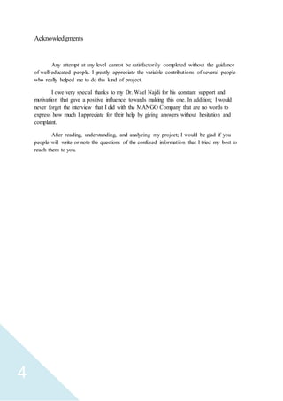 4
Acknowledgments
Any attempt at any level cannot be satisfactorily completed without the guidance
of well-educated people. I greatly appreciate the variable contributions of several people
who really helped me to do this kind of project.
I owe very special thanks to my Dr. Wael Najdi for his constant support and
motivation that gave a positive influence towards making this one. In addition; I would
never forget the interview that I did with the MANGO Company that are no words to
express how much I appreciate for their help by giving answers without hesitation and
complaint.
After reading, understanding, and analyzing my project; I would be glad if you
people will write or note the questions of the confused information that I tried my best to
reach them to you.
 