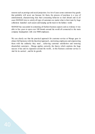 40
reasons such as prestige and social projection. In a lot of cases some customers buy goods
that probably will never use because for them, the process of purchase is a way of
entertainment, characterizing thus their consuming behavior as total absurd and in all
cases MANGO tries to satisfy all type of customers no matter what is their taste by huge
collections launched each season and keeping up the track in the fashion world.
MANGO has succeeded in containing all fashion business aspects and as evidence it was
able in few years to open over 100 brands around the world all connected to the main
company headquarters with over 9000 employees.
We can clearly see that the practical approach for customer service at Mango goes in
almost full harmony with the theortical approach , motivating employees and empowering
them with the authority they need , achieving customer satisfaction and restoring
dissatisfied customers , Mango applies correctly the theory which explains the huge
success it has and its expansion around the world , in this business customer service is
vital for its survival , and for its growth.
 