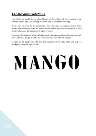 41
:Recommendations-VII
First of all, we would like to salute Mango for the brilliant job they’re doing in the
customer service field, and secondly we would like to recommend few thing.
A-Get more involved in the community, make festivals, and organize events about
fashion, and about other fields like animal welfare and taking care of environment or even
about motherhood, that can attract all kinds of people.
B-Increase the collection of their clothes, some customer complains about the relatively
small collection, though its wide, but some customers have different thoughts.
C-Keep up the good work, the excellent customer service they offer and keep on
developing it to reach higher levels!
 