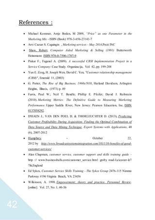 42
References :
 Michael Kemmer, Antje Boden, M 2009, “Price” as one Parameter in the
Marketing Mix - ISBN (Book) 978-3-656-23141-7
 Arvi Caesar S. Caguingin , Marketing services - May 2014,Prezi INC
 Shaw, Robert, Computer Aided Marketing & Selling (1991) Butterworth
Heinemann ISBN 978-0-7506-1707-9
 Piskar F., Faganel A. (2009). A successful CRM Implementation Project in a
Service Company: Case Study. Organizacija, Vol: 42, pp. 199-208
 Yun E. Zeng, H. Joseph Wen, David C. Yen, "Customer relationship management
(CRM)", Emerald 11, (2003)
 G. Porter, The Rise of Big Business, 1860e1910, Harland Davidson, Arlington
Heights, Illinois, (1973) p. 49
 Farris, Paul W.; Neil T. Bendle; Phillip E. Pfeifer; David J. Reibstein
(2010). Marketing Metrics: The Definitive Guide to Measuring Marketing
Performance. Upper Saddle River, New Jersey: Pearson Education, Inc. ISBN
0137058292.
 D'HAEN J., VAN DEN POEL D. & THORLEUCHTER D. (2013), Predicting
Customer Profitability During Acquisition: Finding the Optimal Combination of
Data Source and Data Mining Technique, Expert Systems with Applications, 40
(6), 2007-2012
 Humphrey - October 22,
2012 by http://www.broadcastsystemsintegration.com/1011/10-benefits-of-good-
customer-services/
 Alan Chapman, customer service, customer support and skills training guide –
http :// www.businessballs.com/customer_service.htm1 groby road-Leicester-le7
7fn,England
 Ed Sykes, Customer Service Skills Training - The Sykes Group 2476-115 Nimmo
Parkway #196 Virginia Beach, VA 23456
 Wilkinson, A. 1998. Empowerment: theory and practice. Personnel Review.
[online]. Vol. 27, No. 1, 40-56
 