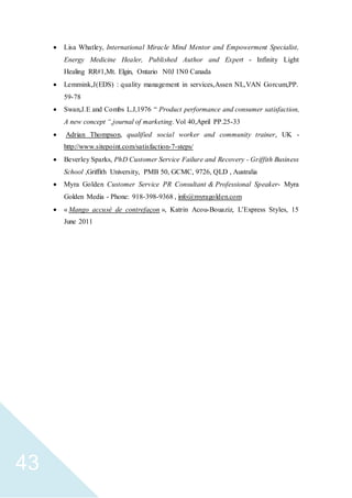 43
 Lisa Whatley, International Miracle Mind Mentor and Empowerment Specialist,
Energy Medicine Healer, Published Author and Expert - Infinity Light
Healing RR#1,Mt. Elgin, Ontario N0J 1N0 Canada
 Lemmink,J(EDS) : quality management in services,Assen NL,VAN Gorcum,PP.
59-78
 Swan,J.E and Combs L.J,1976 “ Product performance and consumer satisfaction,
A new concept “,journal of marketing. Vol 40,April PP.25-33
 Adrian Thompson, qualified social worker and community trainer, UK -
http://www.sitepoint.com/satisfaction-7-steps/
 Beverley Sparks, PhD Customer Service Failure and Recovery - Griffith Business
School ,Griffith University, PMB 50, GCMC, 9726, QLD , Australia
 Myra Golden Customer Service PR Consultant & Professional Speaker- Myra
Golden Media - Phone: 918-398-9368 , info@myragolden.com
 « Mango accusé de contrefaçon », Katrin Acou-Bouaziz, L'Express Styles, 15
June 2011
 