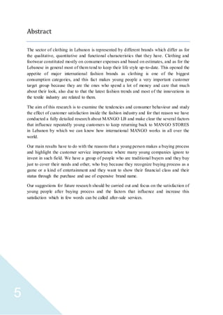 5
Abstract
The sector of clothing in Lebanon is represented by different brands which differ as for
the qualitative, quantitative and functional characteristics that they have. Clothing and
footwear constituted mostly on consumer expenses and based on estimates, and as for the
Lebanese in general most of them tend to keep their life style up-to-date. This opened the
appetite of major international fashion brands as clothing is one of the biggest
consumption categories, and this fact makes young people a very important customer
target group because they are the ones who spend a lot of money and care that much
about their look, also due to that the latest fashion trends and most of the innovations in
the textile industry are related to them.
The aim of this research is to examine the tendencies and consumer behaviour and study
the effect of customer satisfaction inside the fashion industry and for that reason we have
conducted a fully detailed research about MANGO LB and make clear the several factors
that influence repeatedly young customers to keep returning back to MANGO STORES
in Lebanon by which we can know how international MANGO works in all over the
world.
Our main results have to do with the reasons that a young person makes a buying process
and highlight the customer service importance where many young companies ignore to
invest in such field. We have a group of people who are traditional buyers and they buy
just to cover their needs and other, who buy because they recognize buying process as a
game or a kind of entertainment and they want to show their financial class and their
status through the purchase and use of expensive brand name.
Our suggestions for future research should be carried out and focus on the satisfaction of
young people after buying process and the factors that influence and increase this
satisfaction which in few words can be called after-sale services.
 