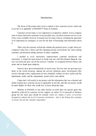 7
Introduction:
The focus of this project that I aim to explain is how customer service works and
to see how it is applicable at MANGO™ Stores in Lebanon.
Customer service today is very important in competitive markets. Every company
aims to attract and retain customers in any possible way, excellent customer service is one
of key ways available, however it remains rare for many reasons, including the ignorance
of its importance by managers, or even for the lack of knowledge and information about
it.
That's why the customer will decide whether the product's price is right. However,
company's today face a fierce and fast changing pricing environment; the value seeking
customers put increased pricing pressure on many companies.
I decided to cover motivation, empowerment, customer satisfaction and
restoration. I visited the local branch at Saida and met with Mrs.Hanadi Maatouk who
was very kind and gave me all the answers I needed, we compared between theory and
action and we found great similarity.
Services have grown dramatically in recent years. Services now are growing even
faster in the world economy, making the services industries great. Government offer
services through courts, employment services, hospitals, military services, police and fire
departments, police and fire departments, postal service and schools.
I hope that I will satisfy in my project with the information that was collected and
further explain how customer service is applicable in real life, and that my project would
be much helpful for those who would love to know about this topic.
Whether at MANGO or any other facility on earth there are special goals that
should be achieved by customer service support, no matter if it is personal or business
group but the main goal should be reached which are simply a series of activities
designed to enhance the level of customer satisfaction – that is, the feeling that a product
or service has met the customer expectation."
 