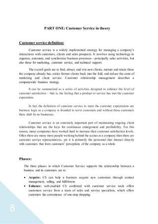 8
PART ONE: Customer Service in theory
Customer service definition:
Customer service is a widely implemented strategy for managing a company’s
interactions with customers, clients and sales prospects. It involves using technology to
organize, automate, and synchronize business processes—principally sales activities, but
also those for marketing, customer service, and technical support.
The overall goals are to find, attract, and win new clients, nurture and retain those
the company already has, entice former clients back into the fold, and reduce the costs of
marketing and client service. Customer relationship management describes a
companywide business strategy.
It can be summarized as a series of activities designed to enhance the level of
customer satisfaction – that is, the feeling that a product or service has met the customer
expectation.
In fact the definition of customer service to meet the customer expectations are
business logic as a company is founded to serve customers and without these customers
there shall be no businesses.
Customer service is an extremely important part of maintaining ongoing client
relationships that are the keys for continuous enlargement and profitability. For this
reason, many companies have worked hard to increase their customer satisfaction levels.
Often there are many more people working behind the scenes at a company than there are
customer service representatives, yet it is primarily the personnel that interact directly
with customers that form customers' perceptions of the company as a whole.
Phases:
The three phases in which Customer Service supports the relationship between a
business and its customers are to:
 Acquire: CS can help a business acquire new customers through contact
management, selling, and fulfillment.
 Enhance: web-enabled CS combined with customer service tools offers
customers service from a team of sales and service specialists, which offers
customers the convenience of one-stop shopping.
 