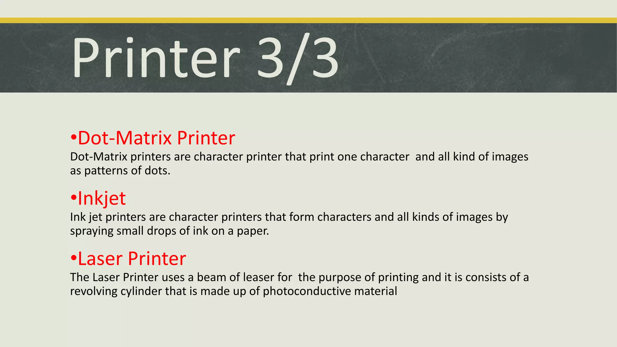 Printer 3/3 
•Dot-Matrix Printer 
Dot-Matrix printers are character printer that print one character and all kind of images 
as patterns of dots. 
•Inkjet 
Ink jet printers are character printers that form characters and all kinds of images by 
spraying small drops of ink on a paper. 
•Laser Printer 
The Laser Printer uses a beam of leaser for the purpose of printing and it is consists of a 
revolving cylinder that is made up of photoconductive material 
 