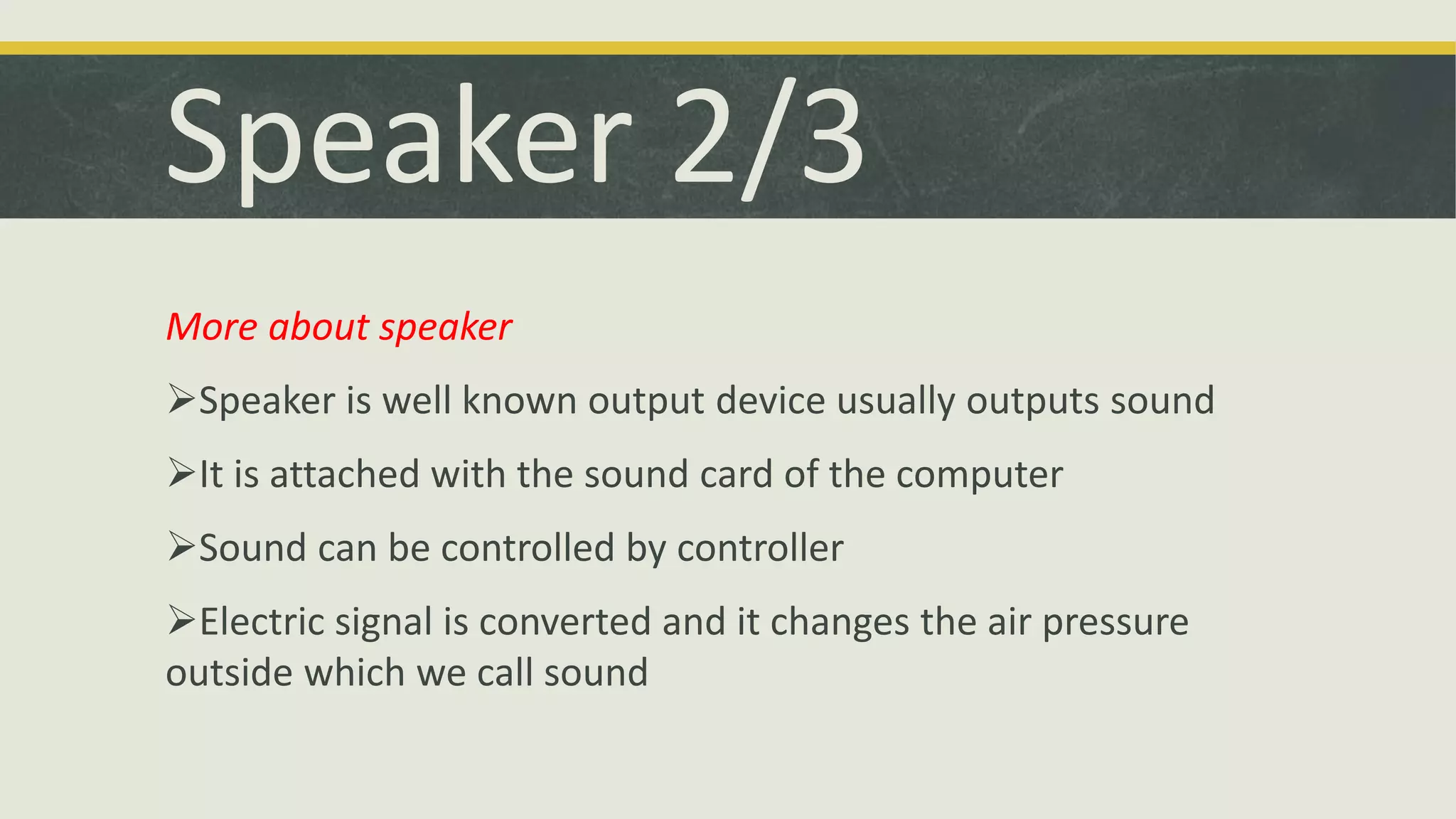 Speaker 2/3 
More about speaker 
Speaker is well known output device usually outputs sound 
It is attached with the sound card of the computer 
Sound can be controlled by controller 
Electric signal is converted and it changes the air pressure 
outside which we call sound 
 