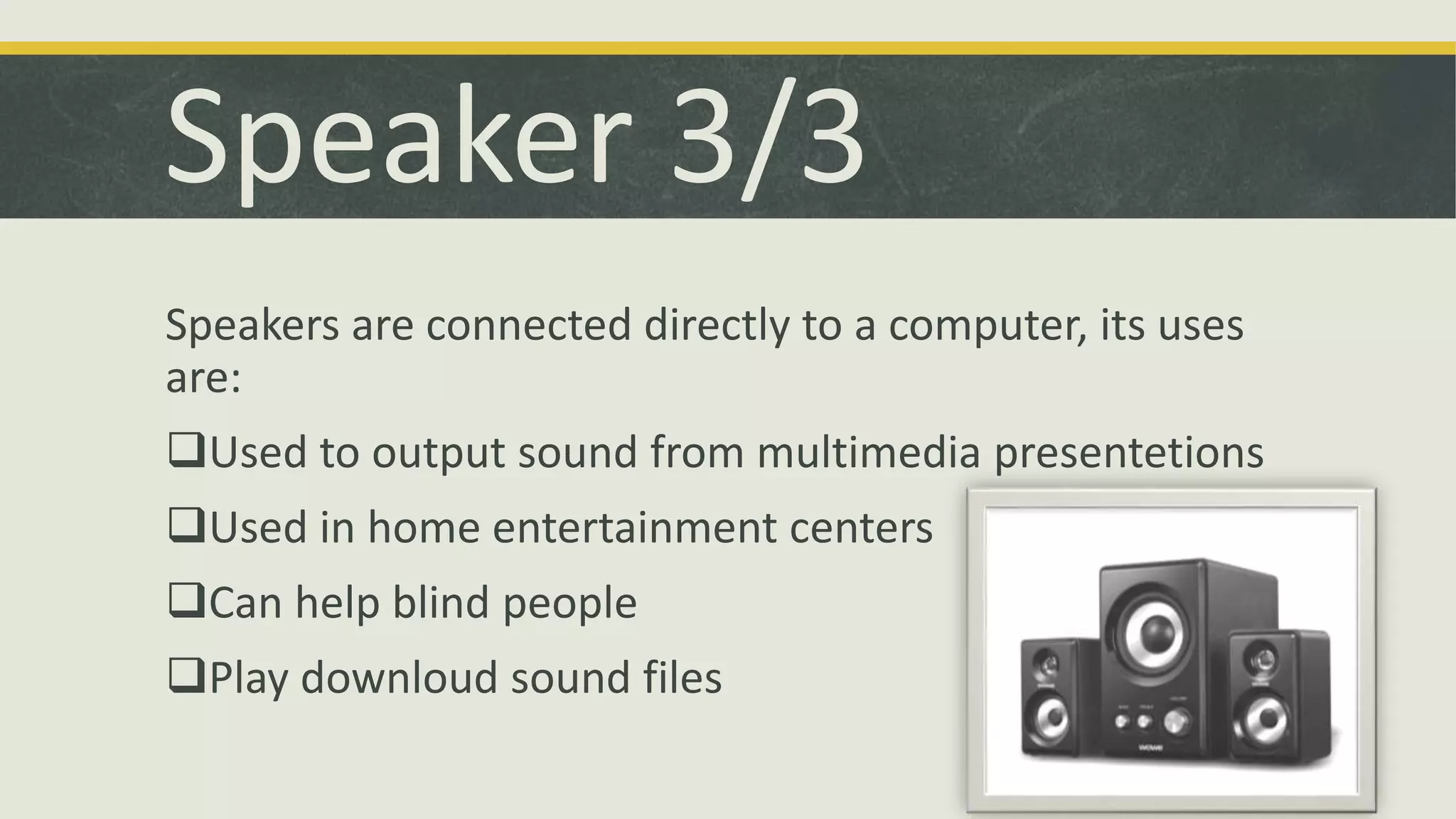 Speaker 3/3 
Speakers are connected directly to a computer, its uses 
are: 
Used to output sound from multimedia presentetions 
Used in home entertainment centers 
Can help blind people 
Play downloud sound files 
 