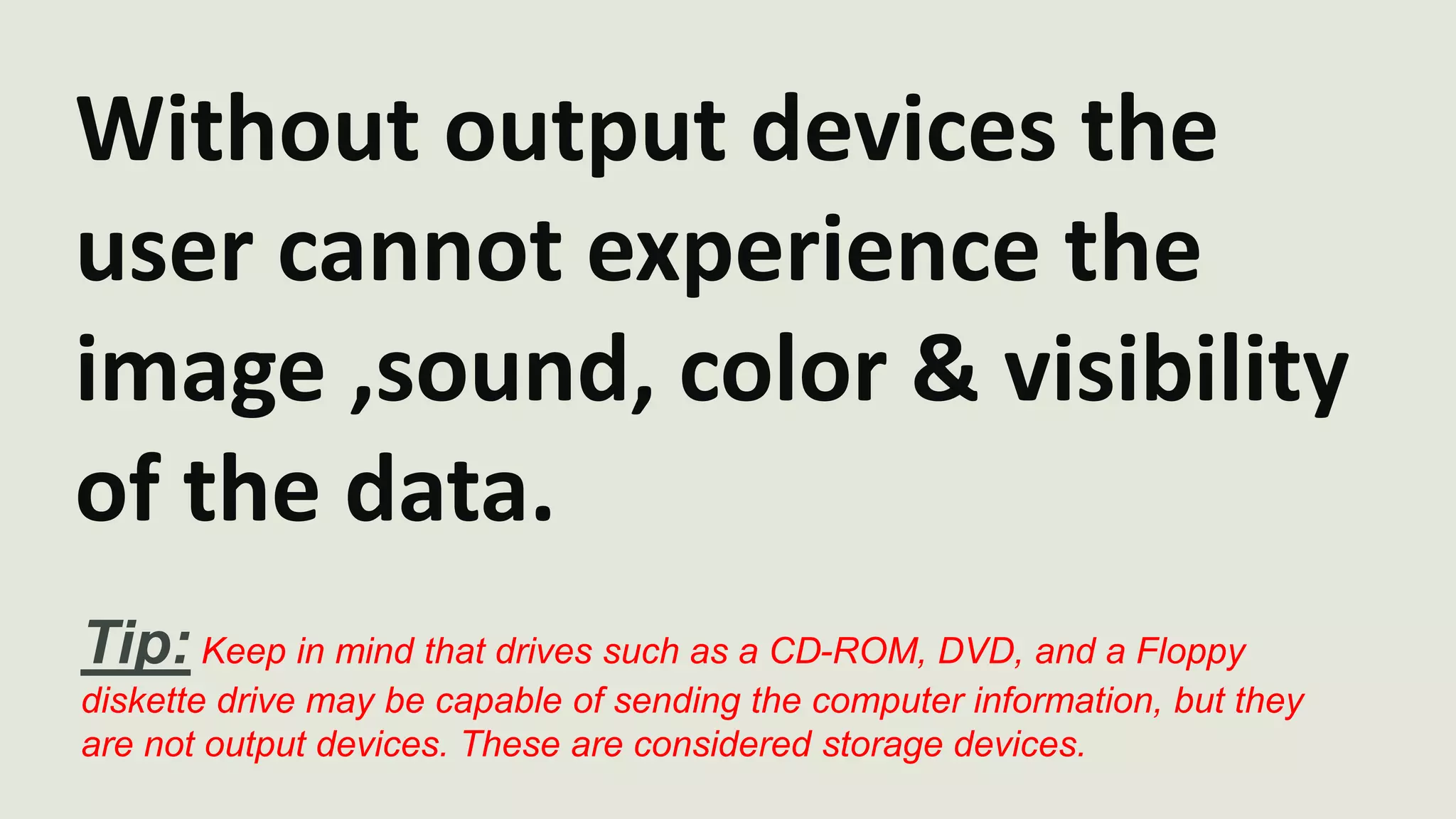 Without output devices the 
user cannot experience the 
image ,sound, color & visibility 
of the data. 
Tip: Keep in mind that drives such as a CD-ROM, DVD, and a Floppy 
diskette drive may be capable of sending the computer information, but they 
are not output devices. These are considered storage devices. 
 