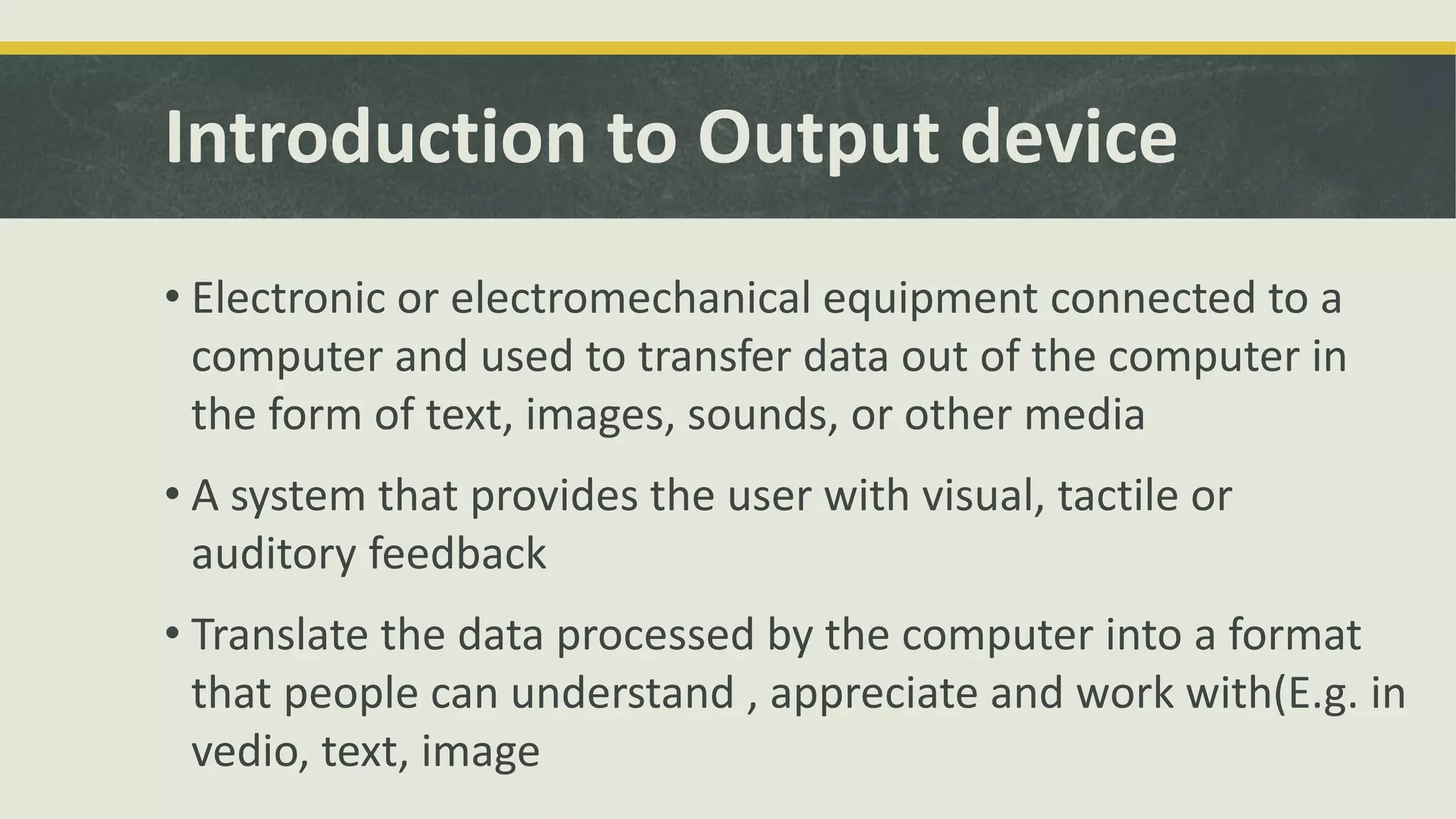 Introduction to Output device 
• Electronic or electromechanical equipment connected to a 
computer and used to transfer data out of the computer in 
the form of text, images, sounds, or other media 
• A system that provides the user with visual, tactile or 
auditory feedback 
• Translate the data processed by the computer into a format 
that people can understand , appreciate and work with(E.g. in 
vedio, text, image 
 