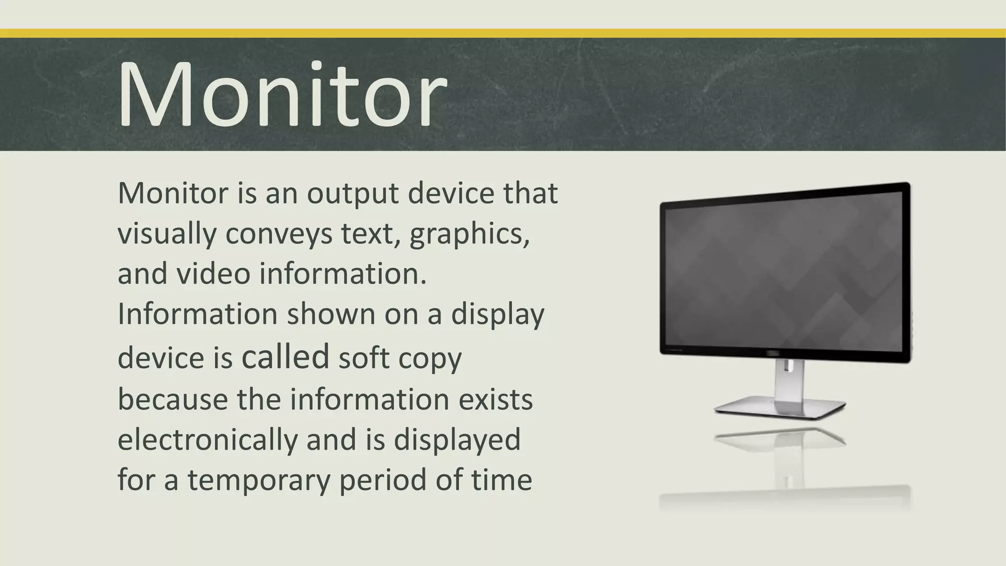 Monitor 
Monitor is an output device that 
visually conveys text, graphics, 
and video information. 
Information shown on a display 
device is called soft copy 
because the information exists 
electronically and is displayed 
for a temporary period of time 
 