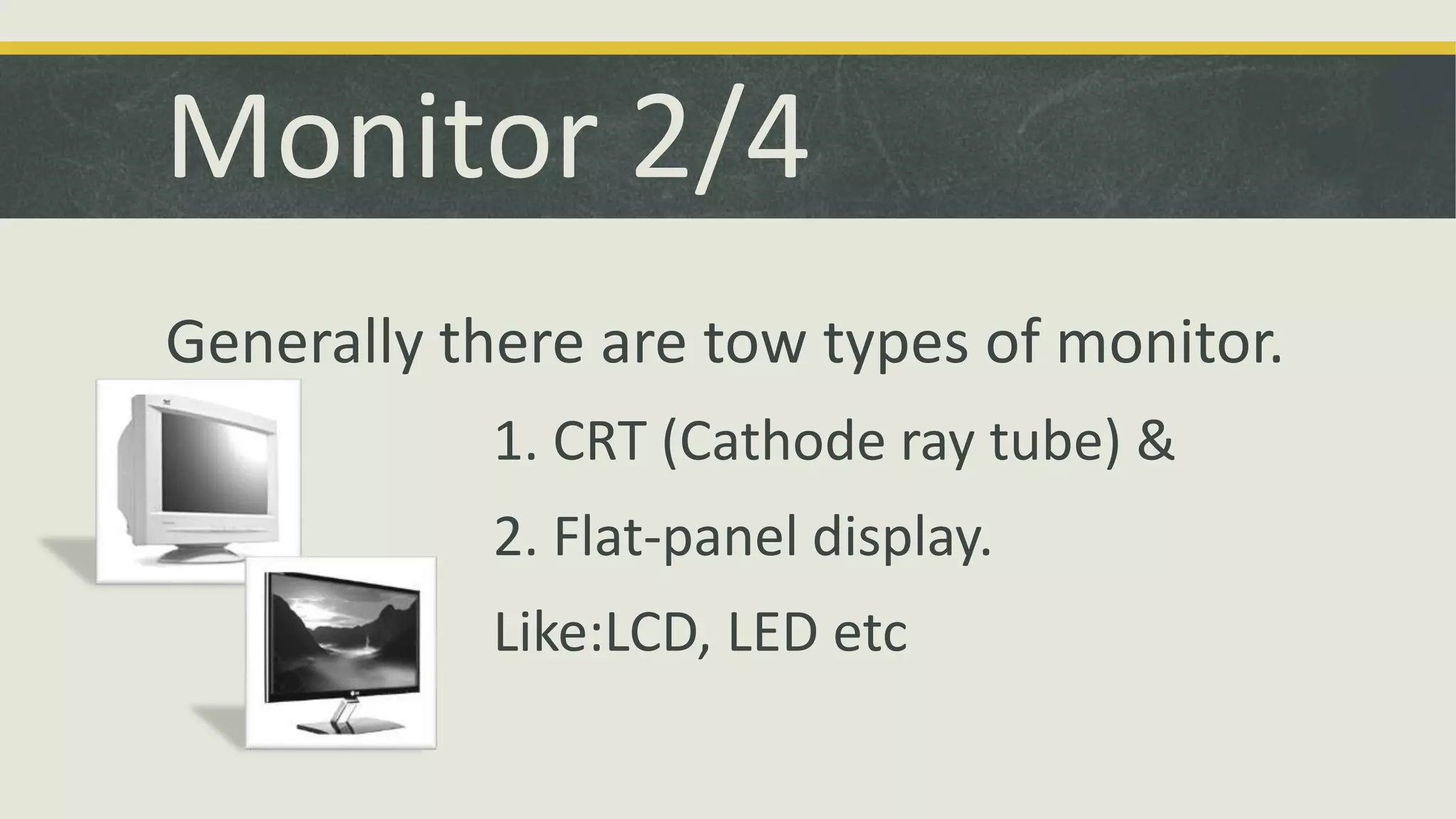 Monitor 2/4 
Generally there are tow types of monitor. 
1. CRT (Cathode ray tube) & 
2. Flat-panel display. 
Like:LCD, LED etc 
 