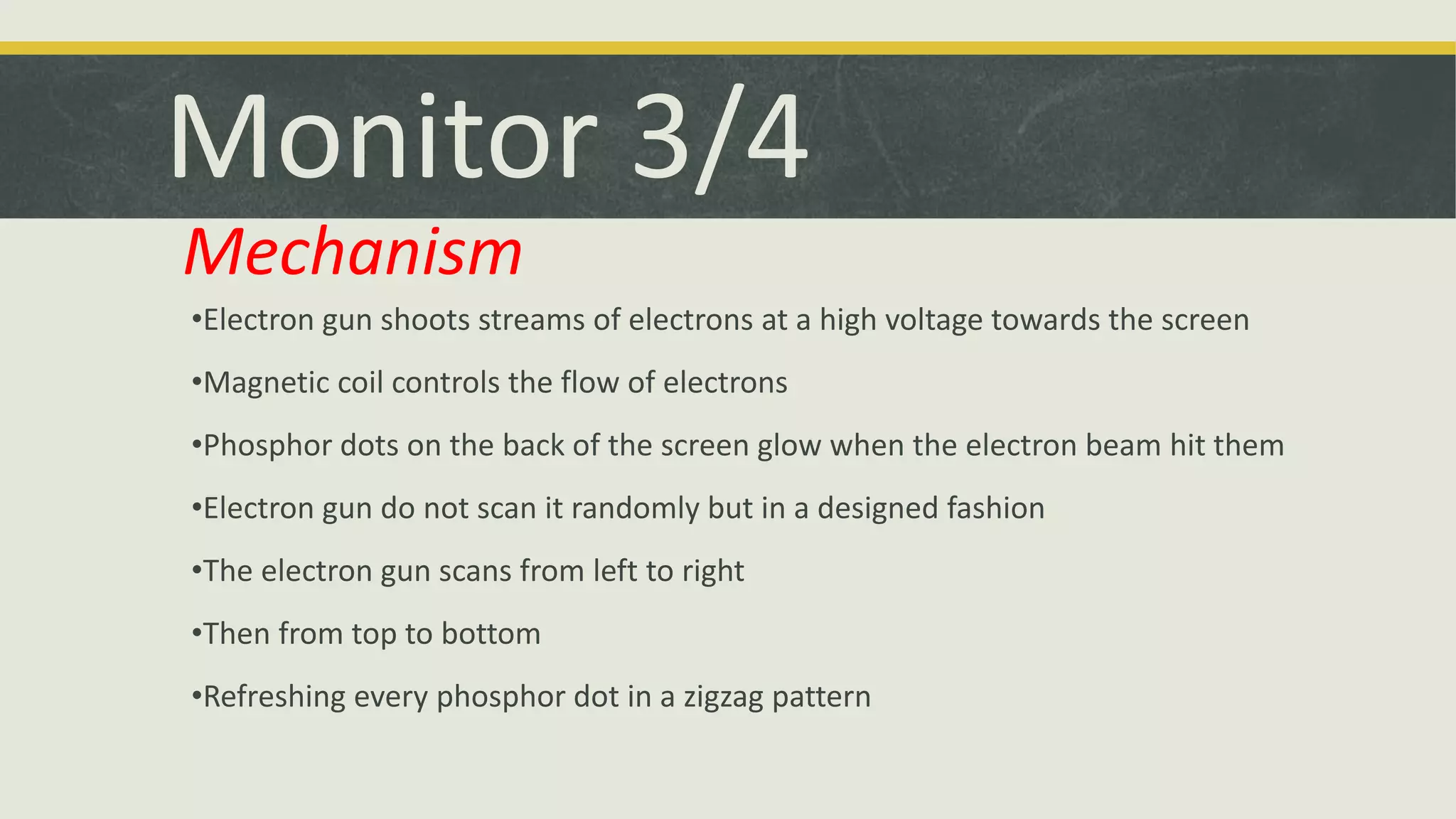 Monitor 3/4 
Mechanism 
•Electron gun shoots streams of electrons at a high voltage towards the screen 
•Magnetic coil controls the flow of electrons 
•Phosphor dots on the back of the screen glow when the electron beam hit them 
•Electron gun do not scan it randomly but in a designed fashion 
•The electron gun scans from left to right 
•Then from top to bottom 
•Refreshing every phosphor dot in a zigzag pattern 
 