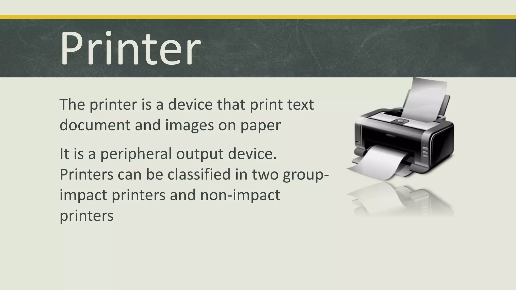 Printer 
The printer is a device that print text 
document and images on paper 
It is a peripheral output device. 
Printers can be classified in two group-impact 
printers and non-impact 
printers 
 