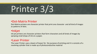 Printer 3/3 
•Dot-Matrix Printer 
Dot-Matrix printers are character printer that print one character and all kind of images 
as patterns of dots. 
•Inkjet 
Ink jet printers are character printers that form characters and all kinds of images by 
spraying small drops of ink on a paper. 
•Laser Printer 
The Laser Printer uses a beam of leaser for the purpose of printing and it is consists of a 
revolving cylinder that is made up of photoconductive material 
 