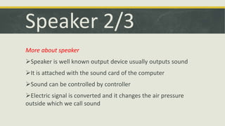 Speaker 2/3 
More about speaker 
Speaker is well known output device usually outputs sound 
It is attached with the sound card of the computer 
Sound can be controlled by controller 
Electric signal is converted and it changes the air pressure 
outside which we call sound 
 