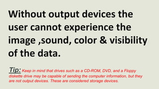 Without output devices the 
user cannot experience the 
image ,sound, color & visibility 
of the data. 
Tip: Keep in mind that drives such as a CD-ROM, DVD, and a Floppy 
diskette drive may be capable of sending the computer information, but they 
are not output devices. These are considered storage devices. 
 