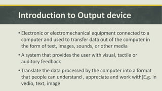 Introduction to Output device 
• Electronic or electromechanical equipment connected to a 
computer and used to transfer data out of the computer in 
the form of text, images, sounds, or other media 
• A system that provides the user with visual, tactile or 
auditory feedback 
• Translate the data processed by the computer into a format 
that people can understand , appreciate and work with(E.g. in 
vedio, text, image 
 