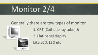 Monitor 2/4 
Generally there are tow types of monitor. 
1. CRT (Cathode ray tube) & 
2. Flat-panel display. 
Like:LCD, LED etc 
 