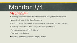Monitor 3/4 
Mechanism 
•Electron gun shoots streams of electrons at a high voltage towards the screen 
•Magnetic coil controls the flow of electrons 
•Phosphor dots on the back of the screen glow when the electron beam hit them 
•Electron gun do not scan it randomly but in a designed fashion 
•The electron gun scans from left to right 
•Then from top to bottom 
•Refreshing every phosphor dot in a zigzag pattern 
 