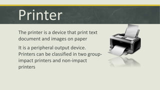 Printer 
The printer is a device that print text 
document and images on paper 
It is a peripheral output device. 
Printers can be classified in two group-impact 
printers and non-impact 
printers 
 