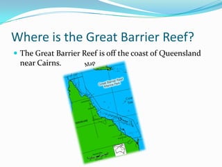 Where is the Great Barrier Reef?The Great Barrier Reef is off the coast of Queensland near Cairns.Map