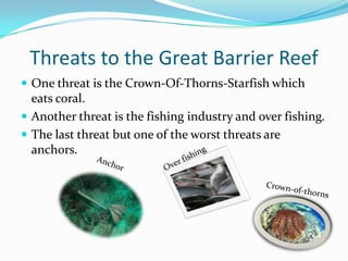Threats to the Great Barrier ReefOne threat is the Crown-Of-Thorns-Starfish which eats coral.Another threat is the fishing industry and over fishing.The last threat but one of the worst threats are anchors.Over fishingAnchorCrown-of-thorns