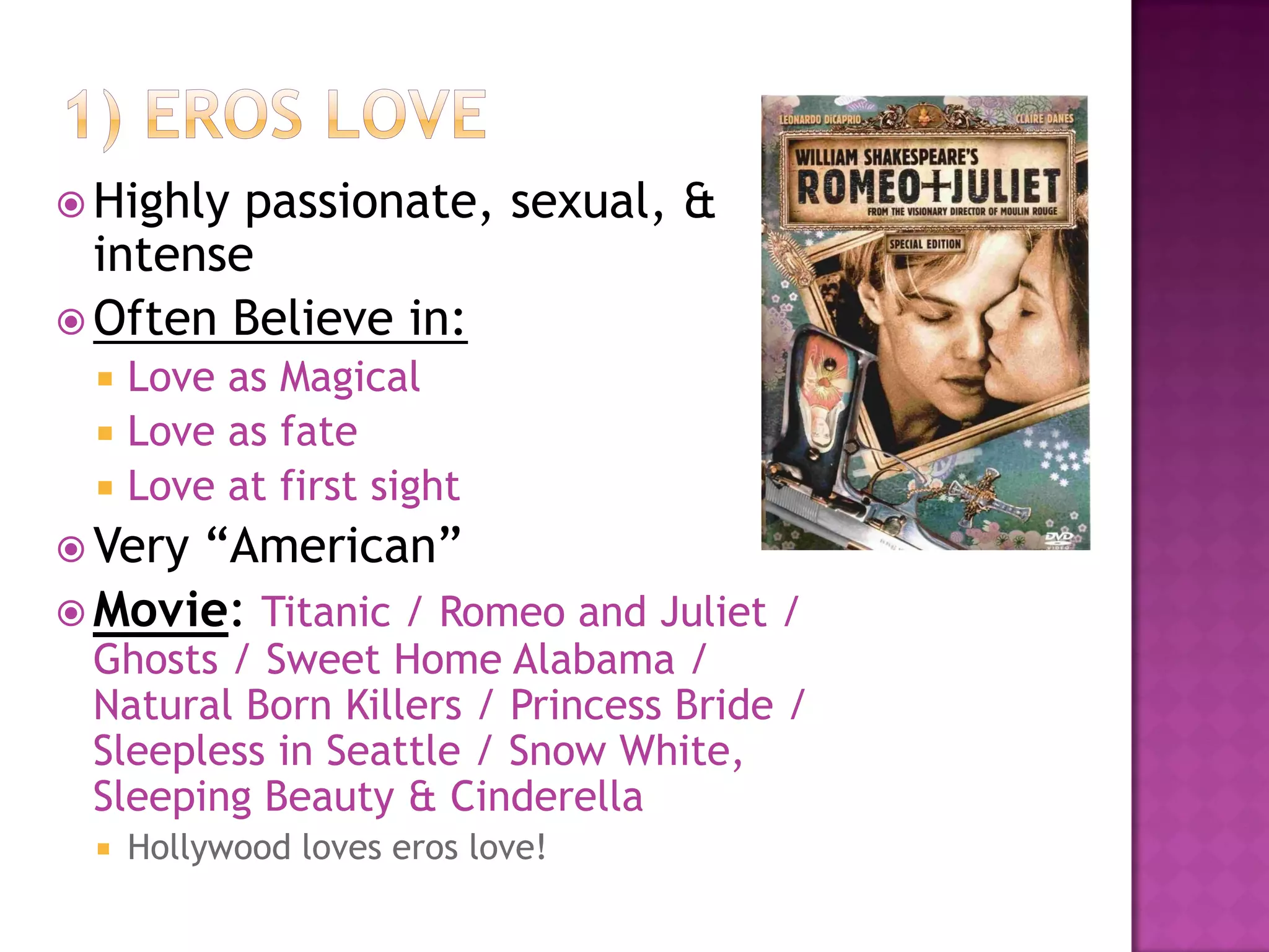  Highly passionate, sexual, &
intense
 Often Believe in:
 Love as Magical
 Love as fate
 Love at first sight
 Very “American”
 Movie: Titanic / Romeo and Juliet /
Ghosts / Sweet Home Alabama /
Natural Born Killers / Princess Bride /
Sleepless in Seattle / Snow White,
Sleeping Beauty & Cinderella
 Hollywood loves eros love!
 